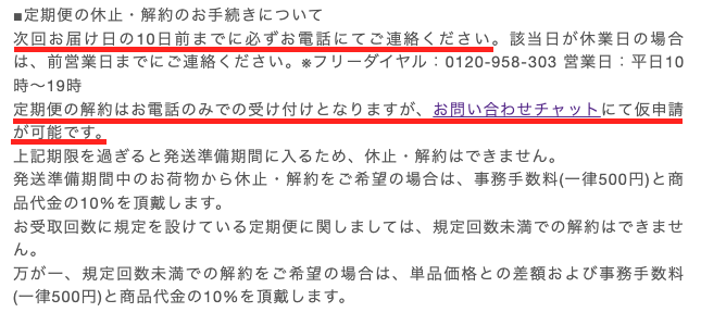 次回お届け日の10日前までに必ずお電話にてご連絡ください。定期便の解約はお電話のみでの受け付けとなりますが、お問い合わせチャットにて仮申請が可能です。